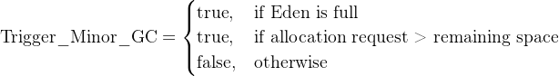 \\text{Trigger\\_Minor\\_GC} = \\begin{cases} \\text{true}, & \\text{if\\ Eden\\ is\\ full} \\\\ \\text{true}, & \\text{if\\ allocation\\ request\\ >\\ remaining\\ space} \\\\ \\text{false}, & \\text{otherwise} \\end{cases}